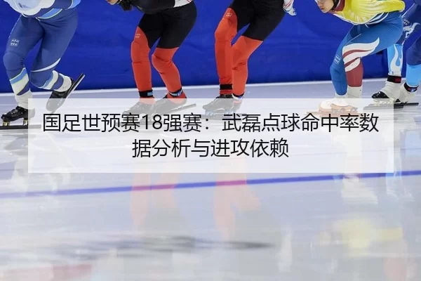 国足世预赛18强赛：武磊点球命中率数据分析与进攻依赖