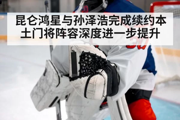 昆仑鸿星与孙泽浩完成续约本土门将阵容深度进一步提升